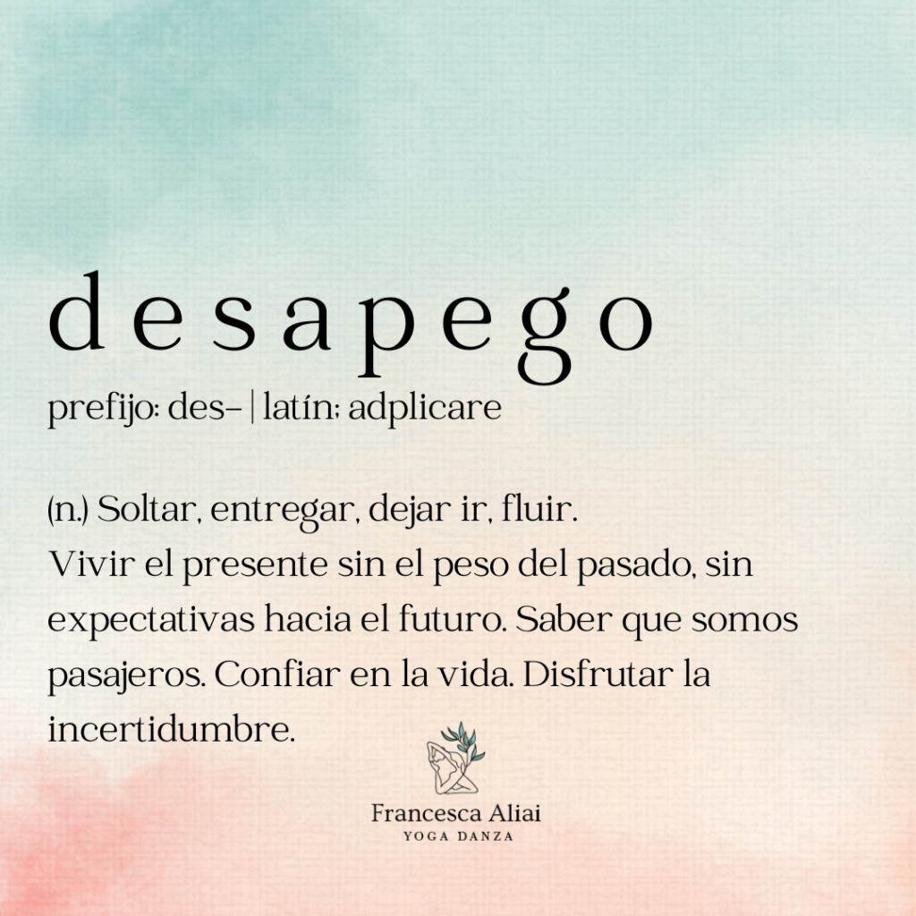 desapego prefijo: des- latín; adplicare (n.) Soltar, entregar, dejar ir, fluir. Vivir el presente sin el peso del pasado, sin expectativas hacia el futuro. Saber que somos pasajeros. Confiar en la vida. Disfrutar la incertidumbre.